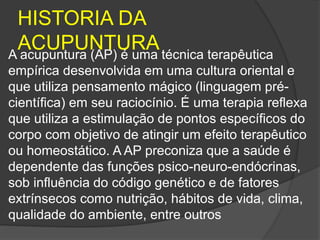 HISTORIA DA
ACUPUNTURA
A acupuntura (AP) é uma técnica terapêutica
empírica desenvolvida em uma cultura oriental e
que utiliza pensamento mágico (linguagem pré-
científica) em seu raciocínio. É uma terapia reflexa
que utiliza a estimulação de pontos específicos do
corpo com objetivo de atingir um efeito terapêutico
ou homeostático. A AP preconiza que a saúde é
dependente das funções psico-neuro-endócrinas,
sob influência do código genético e de fatores
extrínsecos como nutrição, hábitos de vida, clima,
qualidade do ambiente, entre outros
 