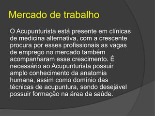 Mercado de trabalho
O Acupunturista está presente em clínicas
de medicina alternativa, com a crescente
procura por esses profissionais as vagas
de emprego no mercado também
acompanharam esse crescimento. É
necessário ao Acupunturista possuir
amplo conhecimento da anatomia
humana, assim como domínio das
técnicas de acupuntura, sendo desejável
possuir formação na área da saúde.
 
