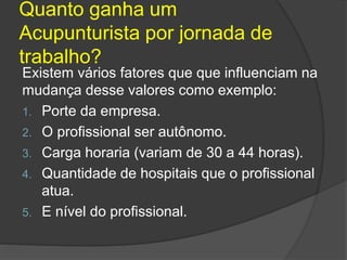 Quanto ganha um
Acupunturista por jornada de
trabalho?
Existem vários fatores que que influenciam na
mudança desse valores como exemplo:
1. Porte da empresa.
2. O profissional ser autônomo.
3. Carga horaria (variam de 30 a 44 horas).
4. Quantidade de hospitais que o profissional
atua.
5. E nível do profissional.
 