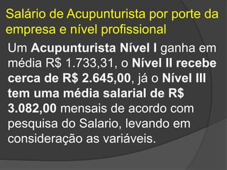 Salário de Acupunturista por porte da
empresa e nível profissional
Um Acupunturista Nível I ganha em
média R$ 1.733,31, o Nível II recebe
cerca de R$ 2.645,00, já o Nível III
tem uma média salarial de R$
3.082,00 mensais de acordo com
pesquisa do Salario, levando em
consideração as variáveis.
 