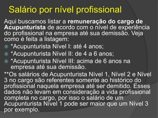 Salário por nível profissional
Aqui buscamos listar a remuneração do cargo de
Acupunturista de acordo com o nível de experiência
do profissional na empresa até sua demissão. Veja
como é feita a listagem:
 *Acupunturista Nível I: até 4 anos;
 *Acupunturista Nível II: de 4 a 6 anos;
 *Acupunturista Nível III: acima de 6 anos na
empresa até sua demissão.
**Os salários de Acupunturista Nível 1, Nível 2 e Nível
3 no cargo são referentes somente ao histórico do
profissional naquela empresa até ser demitido. Esses
dados não levam em consideração a vida profissional
completa no cargo, por isso o salário de um
Acupunturista Nível 1 pode ser maior que um Nível 3
por exemplo.
 