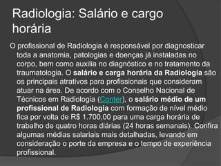 Radiologia: Salário e cargo
horária
O profissional de Radiologia é responsável por diagnosticar
toda a anatomia, patologias e doenças já instaladas no
corpo, bem como auxilia no diagnóstico e no tratamento da
traumatologia. O salário e carga horária da Radiologia são
os principais atrativos para profissionais que consideram
atuar na área. De acordo com o Conselho Nacional de
Técnicos em Radiologia (Conter), o salário médio de um
profissional de Radiologia com formação de nível médio
fica por volta de R$ 1.700,00 para uma carga horária de
trabalho de quatro horas diárias (24 horas semanais). Confira
algumas médias salariais mais detalhadas, levando em
consideração o porte da empresa e o tempo de experiência
profissional.
 