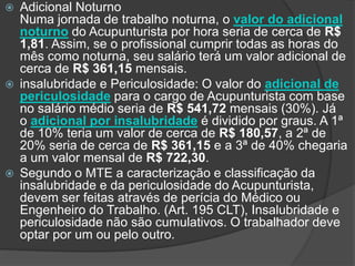  Adicional Noturno
Numa jornada de trabalho noturna, o valor do adicional
noturno do Acupunturista por hora seria de cerca de R$
1,81. Assim, se o profissional cumprir todas as horas do
mês como noturna, seu salário terá um valor adicional de
cerca de R$ 361,15 mensais.
 insalubridade e Periculosidade: O valor do adicional de
periculosidade para o cargo de Acupunturista com base
no salário médio seria de R$ 541,72 mensais (30%). Já
o adicional por insalubridade é dividido por graus. A 1ª
de 10% teria um valor de cerca de R$ 180,57, a 2ª de
20% seria de cerca de R$ 361,15 e a 3ª de 40% chegaria
a um valor mensal de R$ 722,30.
 Segundo o MTE a caracterização e classificação da
insalubridade e da periculosidade do Acupunturista,
devem ser feitas através de perícia do Médico ou
Engenheiro do Trabalho. (Art. 195 CLT), Insalubridade e
periculosidade não são cumulativos. O trabalhador deve
optar por um ou pelo outro.
 