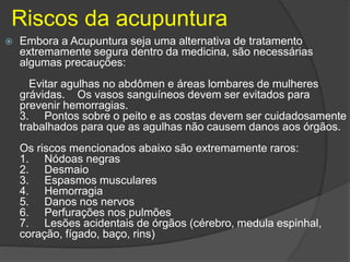 Riscos da acupuntura
 Embora a Acupuntura seja uma alternativa de tratamento
extremamente segura dentro da medicina, são necessárias
algumas precauções:
Evitar agulhas no abdômen e áreas lombares de mulheres
grávidas. Os vasos sanguíneos devem ser evitados para
prevenir hemorragias.
3. Pontos sobre o peito e as costas devem ser cuidadosamente
trabalhados para que as agulhas não causem danos aos órgãos.
Os riscos mencionados abaixo são extremamente raros:
1. Nódoas negras
2. Desmaio
3. Espasmos musculares
4. Hemorragia
5. Danos nos nervos
6. Perfurações nos pulmões
7. Lesões acidentais de órgãos (cérebro, medula espinhal,
coração, fígado, baço, rins)
 