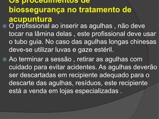 Os procedimentos de
biossegurança no tratamento de
acupuntura
 O profissional ao inserir as agulhas , não deve
tocar na lâmina delas , este profissional deve usar
o tubo guia. No caso das agulhas longas chinesas
deve-se utilizar luvas e gaze estéril.
 Ao terminar a sessão , retirar as agulhas com
cuidado para evitar acidentes. As agulhas deverão
ser descartadas em recipiente adequado para o
descarte das agulhas, resíduos, este recipiente
está a venda em lojas especializadas .
 