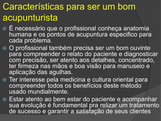 Características para ser um bom
acupunturista
 É necessário que o profissional conheça anatomia
humana e os pontos de acupuntura especifico para
cada problema.
 O profissional também precisa ser um bom ouvinte
para compreender o relato do paciente e diagnosticar
com precisão, ser atento aos detalhes, concentrado,
ter firmeza nas mãos e boa visão para manuseio e
aplicação das agulhas.
 Ter interesse pela medicina e cultura oriental para
compreender todos os benefícios deste método
usado mundialmente.
 Estar atento ao bem estar do paciente e acompanhar
sua evolução é fundamental pra relizar um tratamento
de sucesso e garantir a satisfação de seus clientes
 