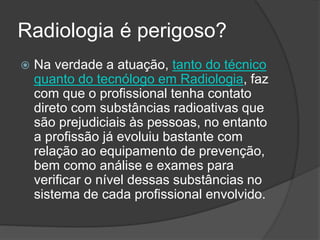 Radiologia é perigoso?
 Na verdade a atuação, tanto do técnico
quanto do tecnólogo em Radiologia, faz
com que o profissional tenha contato
direto com substâncias radioativas que
são prejudiciais às pessoas, no entanto
a profissão já evoluiu bastante com
relação ao equipamento de prevenção,
bem como análise e exames para
verificar o nível dessas substâncias no
sistema de cada profissional envolvido.
 