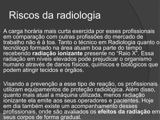 Riscos da radiologia
 A carga horária mais curta exercida por esses profissionais
em comparação com outras profissões do mercado de
trabalho não é à toa. Tanto o técnico em Radiologia quanto o
tecnólogo formado na área atuam boa parte do tempo
recebendo radiação ionizante presente no “Raio X”. Essa
radiação em níveis elevados pode prejudicar o organismo
humano através de danos físicos, químicos e biológicos que
podem atingir tecidos e órgãos.
 Visando a prevenção a esse tipo de reação, os profissionais
utilizam equipamentos de proteção radiológica. Além disso,
quanto mais atual a máquina utilizada, menos radiação
ionizante ela emite aos seus operadores e pacientes. Hoje
em dia também existe um acompanhamento desses
profissionais, onde são avaliados os efeitos da radiação em
seus corpos de forma gradual.
 