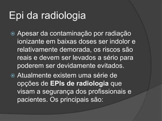 Epi da radiologia
 Apesar da contaminação por radiação
ionizante em baixas doses ser indolor e
relativamente demorada, os riscos são
reais e devem ser levados a sério para
poderem ser devidamente evitados.
 Atualmente existem uma série de
opções de EPIs de radiologia que
visam a segurança dos profissionais e
pacientes. Os principais são:
 