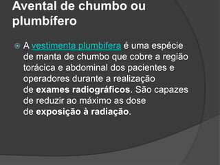 Avental de chumbo ou
plumbífero
 A vestimenta plumbifera é uma espécie
de manta de chumbo que cobre a região
torácica e abdominal dos pacientes e
operadores durante a realização
de exames radiográficos. São capazes
de reduzir ao máximo as dose
de exposição à radiação.
 