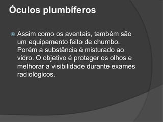 Óculos plumbíferos
 Assim como os aventais, também são
um equipamento feito de chumbo.
Porém a substância é misturado ao
vidro. O objetivo é proteger os olhos e
melhorar a visibilidade durante exames
radiológicos.
 