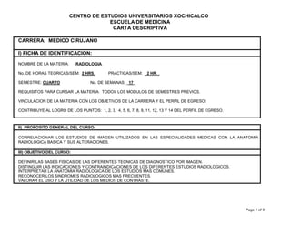 Page 1 of 9
CENTRO DE ESTUDIOS UNIVERSITARIOS XOCHICALCO
ESCUELA DE MEDICINA
CARTA DESCRIPTIVA
CARRERA: MEDICO CIRUJANO
I) FICHA DE IDENTIFICACION:
NOMBRE DE LA MATERIA: RADIOLOGIA
No. DE HORAS TEORICAS/SEM: 2 HRS. PRACTICAS/SEM: 2 HR. .
SEMESTRE: CUARTO No. DE SEMANAS: _17_
REQUISITOS PARA CURSAR LA MATERIA: TODOS LOS MODULOS DE SEMESTRES PREVIOS.
VINCULACION DE LA MATERIA CON LOS OBJETIVOS DE LA CARRERA Y EL PERFIL DE EGRESO:
CONTRIBUYE AL LOGRO DE LOS PUNTOS: 1, 2, 3, 4, 5, 6, 7, 8, 9, 11, 12, 13 Y 14 DEL PERFIL DE EGRESO.
II) PROPOSITO GENERAL DEL CURSO:
CORRELACIONAR LOS ESTUDIOS DE IMAGEN UTILIZADOS EN LAS ESPECIALIDADES MEDICAS CON LA ANATOMIA
RADIOLOGICA BASICA Y SUS ALTERACIONES.
III) OBJETIVO DEL CURSO:
DEFINIR LAS BASES FISICAS DE LAS DIFERENTES TECNICAS DE DIAGNOSTICO POR IMAGEN.
DISTINGUIR LAS INDICACIONES Y CONTRAINDICACIONES DE LOS DIFERENTES ESTUDIOS RADIOLOGICOS.
INTERPRETAR LA ANATOMIA RADIOLOGICA DE LOS ESTUDIOS MAS COMUNES.
RECONOCER LOS SINDROMES RADIOLOGICOS MAS FRECUENTES.
VALORAR EL USO Y LA UTILIDAD DE LOS MEDIOS DE CONTRASTE.
 