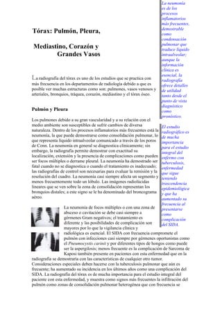 La neumonía
                                                                           es de los
                                                                           procesos
                                                                           inflamatorios
                                                                           más frecuentes,
                                                                           demostrable
Tórax: Pulmón, Pleura,                                                     como
                                                                           condensación
                                                                           pulmonar que
Mediastino, Corazón y                                                      traduce líquido
       Grandes Vasos                                                       intraalveolar;
                                                                           aunque la
                                                                           información
                                                                           clínica es
                                                                           esencial, la
La radiografía del tórax es uno de los estudios que se practica con        radiografía
más frecuencia en los departamentos de radiología debido a que es          ofrece detalles
posible ver muchas estructuras como son: pulmones, vasos venosos y         de utilidad
arteriales, bronquios, tráquea, corazón, mediastino y el tórax óseo.       tanto desde el
                                                                           punto de vista
                                                                           diagnóstico
Pulmón y Pleura                                                            como
                                                                           pronóstico.
Los pulmones debido a su gran vascularidad y a su relación con el
medio ambiente son susceptibles de sufrir cambios de diversa               El estudio
naturaleza. Dentro de los procesos inflamatorios más frecuentes está la    radiográfico es
neumonía, la que puede demostrarse como consolidación pulmonar, lo         de mucha
que representa líquido intraalveolar comunicado a través de los poros      importancia
de Conn. La neumonía en general se diagnostica clínicamente; sin           para el estudio
embargo, la radiografía permite demostrar con exactitud su                 integral del
localización, extensión y la presencia de complicaciones como pueden       enfermo con
ser focos múltiples o derrame pleural. La neumonía ha demostrado ser       tuberculosis,
fatal cuando no se diagnostica o cuando el tratamiento es inadecuado;      enfermedad
las radiografías de control son necesarias para evaluar la remisión y la   que sigue
resolución del cuadro. La neumonía casi siempre afecta un segmento y       teniendo
menos frecuentemente todo un lóbulo. Las imágenes radiolúcidas             trascendencia
lineares que se ven sobre la zona de consolidación representan los         epidemiológica
bronquios distales; a este signo se le ha denominado del broncograma       y que ha
aéreo.                                                                     aumentado su
                                                                           frecuencia al
                  La neumonía de focos múltiples o con una zona de         presentarse
                  absceso o cavitación se debe casi siempre a              como
                  gérmenes Gram negativos; el tratamiento es               complicación
                  diferente y las posibilidades de complicación son        del SIDA.
                  mayores por lo que la vigilancia clínica y
                  radiológica es esencial. El SIDA con frecuencia compromete el
                  pulmón con infecciones casi siempre por gérmenes oportunistas como
                  el Pneumocystis carinii y por diferentes tipos de hongos como puede
                  ser la aspergilosis; menos frecuente es la complicación de Sarcoma de
                  Kaposi también presente en pacientes con esta enfermedad que en la
radiografía se demostraría con las características de cualquier otro tumor.
Consideraciones especiales deben hacerse con la tuberculosis pulmonar que aún es
frecuente; ha aumentado su incidencia en los últimos años como una complicación del
SIDA. La radiografía del tórax es de mucha importancia para el estudio integral del
paciente con esta enfermedad, y muestra como signos más frecuentes la infiltración del
pulmón como zonas de consolidación pulmonar heterogénea que con frecuencia se
 