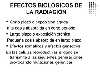 EFECTOS BIOLÓGICOS DE LA RADIACIÓN Corto plazo o exposición aguda alta dosis absorbida en corto periodo Largo plazo o exposición crónica Pequeña dosis absorbida en largo plazo  Efectos somáticos y efectos genéticos En las células reproductivas el daño se transmite a las siguientes generaciones provocando mutaciones genéticas  