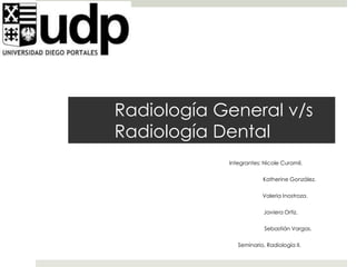 Radiología General v/s 
Radiología Dental 
Integrantes: Nicole Curamil. 
Katherine González. 
Valeria Inostroza. 
Javiera Ortiz. 
Sebastián Vargas. 
Seminario, Radiología II. 
 