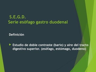 S.E.G.D.
Serie esófago gastro duodenal
Definición
 Estudio de doble contraste (bario) y aire del tracto
digestivo superior. (esófago, estómago, duodeno)
 