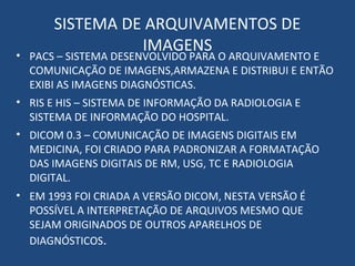 SISTEMA DE ARQUIVAMENTOS DE
IMAGENS• PACS – SISTEMA DESENVOLVIDO PARA O ARQUIVAMENTO E
COMUNICAÇÃO DE IMAGENS,ARMAZENA E DISTRIBUI E ENTÃO
EXIBI AS IMAGENS DIAGNÓSTICAS.
• RIS E HIS – SISTEMA DE INFORMAÇÃO DA RADIOLOGIA E
SISTEMA DE INFORMAÇÃO DO HOSPITAL.
• DICOM 0.3 – COMUNICAÇÃO DE IMAGENS DIGITAIS EM
MEDICINA, FOI CRIADO PARA PADRONIZAR A FORMATAÇÃO
DAS IMAGENS DIGITAIS DE RM, USG, TC E RADIOLOGIA
DIGITAL.
• EM 1993 FOI CRIADA A VERSÃO DICOM, NESTA VERSÃO É
POSSÍVEL A INTERPRETAÇÃO DE ARQUIVOS MESMO QUE
SEJAM ORIGINADOS DE OUTROS APARELHOS DE
DIAGNÓSTICOS.
 