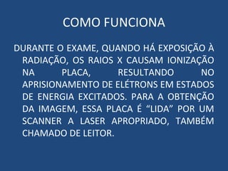 COMO FUNCIONA
DURANTE O EXAME, QUANDO HÁ EXPOSIÇÃO À
RADIAÇÃO, OS RAIOS X CAUSAM IONIZAÇÃO
NA PLACA, RESULTANDO NO
APRISIONAMENTO DE ELÉTRONS EM ESTADOS
DE ENERGIA EXCITADOS. PARA A OBTENÇÃO
DA IMAGEM, ESSA PLACA É “LIDA” POR UM
SCANNER A LASER APROPRIADO, TAMBÉM
CHAMADO DE LEITOR.
 