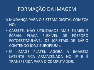 FORMAÇÃO DA IMAGEM
A MUDANÇA PARA O SISTEMA DIGITAL COMEÇA
NO:
• CASSETE, NÃO UTILIZAMOS MAIS FILMES E
ÉCRAN, PLACA FLEXÍVEL DE FÓSFORO
FOTOESTIMULÁVEL DE (CRISTAIS DE BÁRIO
CONTENDO ÍONS EUROPIUM),
• IP (IMAGE PLATE). AGORA A IMAGEM
LATENTE FICA ARMAZENADA NO IP E É
TRANSFERIDA PARA O COMPUTADOR.
 