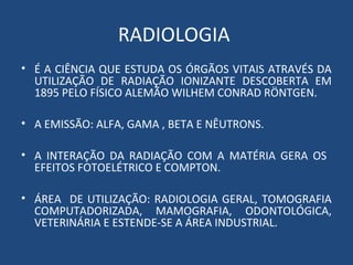 RADIOLOGIA
• É A CIÊNCIA QUE ESTUDA OS ÓRGÃOS VITAIS ATRAVÉS DA
UTILIZAÇÃO DE RADIAÇÃO IONIZANTE DESCOBERTA EM
1895 PELO FÍSICO ALEMÃO WILHEM CONRAD RÖNTGEN.
• A EMISSÃO: ALFA, GAMA , BETA E NÊUTRONS.
• A INTERAÇÃO DA RADIAÇÃO COM A MATÉRIA GERA OS
EFEITOS FOTOELÉTRICO E COMPTON.
• ÁREA DE UTILIZAÇÃO: RADIOLOGIA GERAL, TOMOGRAFIA
COMPUTADORIZADA, MAMOGRAFIA, ODONTOLÓGICA,
VETERINÁRIA E ESTENDE-SE A ÁREA INDUSTRIAL.
 