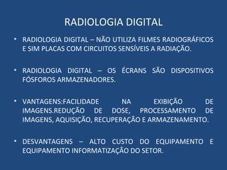 RADIOLOGIA DIGITAL
• RADIOLOGIA DIGITAL – NÃO UTILIZA FILMES RADIOGRÁFICOS
E SIM PLACAS COM CIRCUITOS SENSÍVEIS A RADIAÇÃO.
• RADIOLOGIA DIGITAL – OS ÉCRANS SÃO DISPOSITIVOS
FÓSFOROS ARMAZENADORES.
• VANTAGENS:FACILIDADE NA EXIBIÇÃO DE
IMAGENS.REDUÇÃO DE DOSE, PROCESSAMENTO DE
IMAGENS, AQUISIÇÃO, RECUPERAÇÃO E ARMAZENAMENTO.
• DESVANTAGENS – ALTO CUSTO DO EQUIPAMENTO E
EQUIPAMENTO INFORMATIZAÇÃO DO SETOR.
 