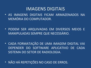 IMAGENS DIGITAIS
• AS IMAGENS DIGITAIS FICAM ARMAZENADOS NA
MEMÓRIA DO COMPUTADOR.
• PODEM SER ARQUIVADAS EM DIVERSOS MEIOS E
MANIPULADAS SEMPRE QUE NECESSÁRIO.
• CADA FORMATAÇÃO DE UMA IMAGEM DIGITAL VAI
DEPENDER DO SOFTWARE APLICATIVO DE CADA
SISTEMA DO SETOR DE RADIOLOGIA.
• NÃO HÁ REPETIÇÕES NO CASO DE ERROS.
 