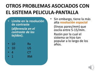 OTROS PROBLEMAS ASOCIADOS CON
EL SISTEMA PELICULA-PANTALLA
• Límite en la resolución
de contraste
(diferencia en el
contraste de los
tejidos).
• 10 Rx
• 10 US
• 4 CT
• 1 RM
• Sin embargo, tiene la más
alta resolución espacial
(líneas pares/mm) que
oscila entre 5-15/mm.
Razón por la cual el
sistema se hizo tan
popular a lo largo de los
años.
 