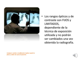 • Los rangos ópticos y de
contraste son FIJOS y
LIMITADOS,
dependiente de la
técnica de exposición
utilizada y no podrán
ser cambiados una vez
obtenida la radiografía.
Cualquier cambio o modificación implica repetir la
placa y radiar de nuevo al paciente.
 