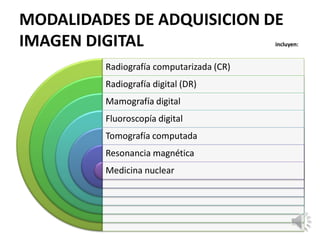 MODALIDADES DE ADQUISICION DE
IMAGEN DIGITAL incluyen:
Radiografía computarizada (CR)
Radiografía digital (DR)
Mamografía digital
Fluoroscopía digital
Tomografía computada
Resonancia magnética
Medicina nuclear
 