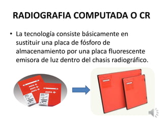 RADIOGRAFIA COMPUTADA O CR
• La tecnología consiste básicamente en
sustituir una placa de fósforo de
almacenamiento por una placa fluorescente
emisora de luz dentro del chasis radiográfico.
 