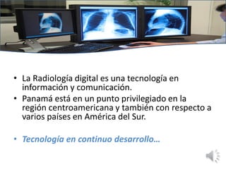 • La Radiología digital es una tecnología en
información y comunicación.
• Panamá está en un punto privilegiado en la
región centroamericana y también con respecto a
varios países en América del Sur.
• Tecnología en continuo desarrollo…
 