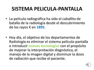 SISTEMA PELICULA-PANTALLA
• La película radiográfica ha sido el caballito de
batalla de la radiología desde el descubrimiento
de los rayos X en 1895.
• Hoy día, el objetivo de los departamentos de
Radiología es eliminar el sistema película-pantalla
e introducir nuevas tecnologías con el propósito
de mejorar la interpretación diagnóstica, el
manejo de la imagen digital y disminuir la dosis
de radiación que recibe el paciente.
 