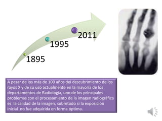 1895
1995
2011
A pesar de los más de 100 años del descubrimiento de los
rayos X y de su uso actualmente en la mayoría de los
departamentos de Radiología, uno de los principales
problemas con el procesamiento de la imagen radiográfica
es la calidad de la imagen, sobretodo si la exposición
inicial no fue adquirida en forma óptima.
 