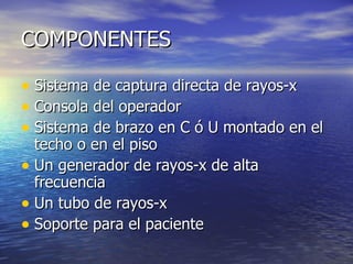 COMPONENTES Sistema de captura directa de rayos-x Consola del operador Sistema de brazo en C ó U montado en el techo o en el piso Un generador de rayos-x de alta frecuencia  Un tubo de rayos-x Soporte para el paciente 
