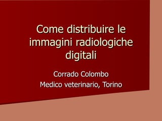 Come distribuire le
immagini radiologiche
       digitali
     Corrado Colombo
  Medico veterinario, Torino
 