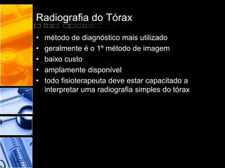 Radiografia do Tórax 
• método de diagnóstico mais utilizado 
• geralmente é o 1º método de imagem 
• baixo custo 
• amplamente disponível 
• todo fisioterapeuta deve estar capacitado a 
interpretar uma radiografia simples do tórax 
 