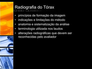 Radiografia do Tórax 
• princípios de formação da imagem 
• indicações e limitações do método 
• anatomia e sistematização da análise 
• terminologia utilizada nos laudos 
• alterações radiográficas que devem ser 
reconhecidas pelo avaliador 
 