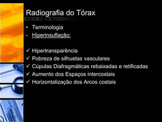 Radiografia do Tórax 
• Terminologia 
- Hiperinsuflação: 
 Hipertransparência 
 Pobreza de silhuetas vasculares 
 Cúpulas Diafragmáticas rebaixadas e retificadas 
 Aumento dos Espaços intercostais 
 Horizontalização dos Arcos costais 
 