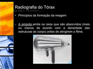 Radiografia do Tórax 
• Princípios da formação da imagem 
- A ampola emite os raios que são absorvidos (mais 
ou menos de acordo com a densidade das 
estruturas do corpo) antes de atingirem o filme. 
 