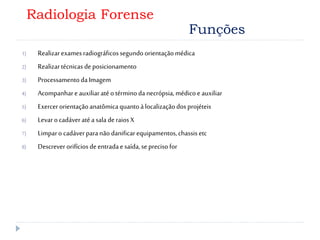 1) Realizarexamesradiográficossegundoorientaçãomédica
2) Realizartécnicas deposicionamento
3) ProcessamentodaImagem
4) Acompanhare auxiliaratéo términoda necrópsia,médicoe auxiliar
5) Exercerorientaçãoanatômicaquantoàlocalizaçãodosprojéteis
6) Levaro cadáveratéasaladeraiosX
7) Limparo cadáverparanãodanificarequipamentos,chassisetc
8) Descreverorifícios deentradaesaída,seprecisofor
Radiologia Forense
Funções
 