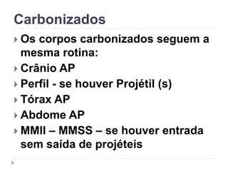 Carbonizados
 Os corpos carbonizados seguem a
mesma rotina:
 Crânio AP
 Perfil - se houver Projétil (s)
 Tórax AP
 Abdome AP
 MMII – MMSS – se houver entrada
sem saída de projéteis
 