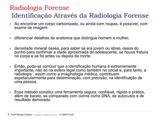 Radiologia Forense
Identificação Através da Radiologia Forense
 Ao encontrar um corpo carbonizado, ou ainda com roupas, é possível, com
exame de imagem:
 diferenciar detalhes da anatomia que distingue homem e mulher,
 densidade mineral óssea, para saber se era jovem ou idoso, ossos do
punho para confirmar a idade aproximada do adolescente, se houve fratura
no corpo e se foi antes ou depois da morte.
 Então, pode-se concluir que a identificação humana é extremamente
importante, não só na esfera legal como também na social e, para tanto, a
radiologia , assim como a imaginologia médica, contribuem
espetacularmente para determinação, com precisão, na identificação de
uma pessoa.
 Esse método constitui uma ferramenta segura, confiável, rápido e prático,
além de barato, se comparado com outros como DNA, de autocusto e de
resultado demorado.
Profª Renata Cristina – renatacvm@gmail.com - 21 964721424
 