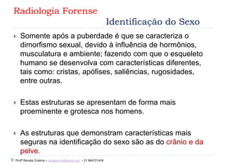 Radiologia Forense
Identificação do Sexo
 Somente após a puberdade é que se caracteriza o
dimorfismo sexual, devido à influência de hormônios,
musculatura e ambiente; fazendo com que o esqueleto
humano se desenvolva com características diferentes,
tais como: cristas, apófises, saliências, rugosidades,
entre outras.
 Estas estruturas se apresentam de forma mais
proeminente e grotesca nos homens.
 As estruturas que demonstram características mais
seguras na identificação do sexo são as do crânio e da
pelve.
Profª Renata Cristina – renatacvm@gmail.com - 21 964721424
 