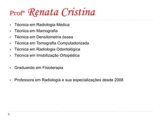 Profª Renata Cristina
 Técnica em Radiologia Médica
 Técnica em Mamografia
 Técnica em Densitometria óssea
 Técnica em Tomografia Computadorizada
 Técnica em Radiologia Odontológica
 Técnica em Imobilização Ortopédica
 Graduando em Fisioterapia
 Professora em Radiologia e sua especializações desde 2008
 