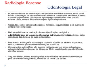  Inúmeros métodos de identificação são aplicados nos restos humanos, tendo como
base a comparação de informações ante- mortem e post-mortem existentes. Embora
a análise papiloscópica (impressões digitais) seja considerada a mais precisa,
existem casos, no qual a identificação pela digital é impraticável.
 Casos, tais, como: corpos carbonizados, mutilados, esqueletizados e em avançado
estágio de decomposição.
 Na impossibilidade de realização de uma identificação por digital, a
 odontologia legal se torna uma alternativa extremamente valiosa, devido, à alta
resistência dos dentes e de suas restaurações.
 Destacando a radiografia odontológica como um subsídio de extrema importância,
devido, a enorme quantidade de informações adquiridas.
 Comparações radiográficas são técnicas habituais que vem sendo aplicadas na
odontologia legal desde antes da década de 1940, possibilitando uma identificação
científica segura.
 Segundo Mailart, dentre as radiografias mais utilizadas na identificação de corpos
pela perícia odonto-legal estão, do crânio, da face e dos dentes.
Radiologia Forense
Odontologia Legal
 
