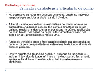  Na estimativa de idade em crianças ou jovens, obtêm-se intervalos
temporais que englobe a idade real do indivíduo.
 A literatura estabelece diversas estimativas de idades através de
parâmetros anatômicos ósseos, tais como a sinostose da sutura
palatina mediana, e das suturas encontradas no crânio, ossificação
do osso hióide, dos ossos do carpo, e fechamento epifisário dos
ossos longos, principalmente rádio e ulna.
 A fase de transição entre o final da adolescência e a fase adulta, se
caracteriza pela complexidade na determinação da idade através de
exames periciais.
 Dentre os critérios de análise óssea, a utilização de tabelas que
indicam intervalos de idade mínimos e máximos para o fechamento
epifisário distal do rádio e ulna, são subsídios extremamente
confiáveis.
Radiologia Forense
Estimativa de idade pela articulação do punho
 