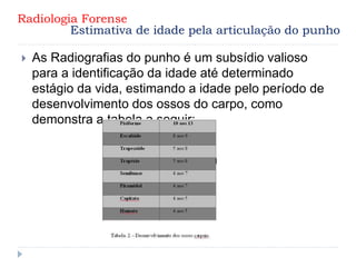  As Radiografias do punho é um subsídio valioso
para a identificação da idade até determinado
estágio da vida, estimando a idade pelo período de
desenvolvimento dos ossos do carpo, como
demonstra a tabela a seguir:
Radiologia Forense
Estimativa de idade pela articulação do punho
 