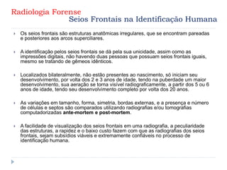  Os seios frontais são estruturas anatômicas irregulares, que se encontram pareadas
e posteriores aos arcos superciliares.
 A identificação pelos seios frontais se dá pela sua unicidade, assim como as
impressões digitais, não havendo duas pessoas que possuam seios frontais iguais,
mesmo se tratando de gêmeos idênticos.
 Localizados bilateralmente, não estão presentes ao nascimento, só iniciam seu
desenvolvimento, por volta dos 2 e 3 anos de idade, tendo na puberdade um maior
desenvolvimento, sua aeração se torna visível radiograficamente, a partir dos 5 ou 6
anos de idade, tendo seu desenvolvimento completo por volta dos 20 anos.
 As variações em tamanho, forma, simetria, bordas externas, e a presença e número
de células e septos são comparados utilizando radiografias e/ou tomografias
computadorizadas ante-mortem e post-mortem.
 A facilidade de visualização dos seios frontais em uma radiografia, a peculiaridade
das estruturas, a rapidez e o baixo custo fazem com que as radiografias dos seios
frontais, sejam subsídios viáveis e extremamente confiáveis no processo de
identificação humana.
Radiologia Forense
Seios Frontais na Identificação Humana
 