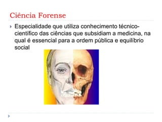 Ciência Forense
 Especialidade que utiliza conhecimento técnico-
científico das ciências que subsidiam a medicina, na
qual é essencial para a ordem pública e equilíbrio
social
 