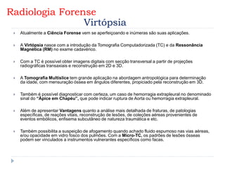  Atualmente a Ciência Forense vem se aperfeiçoando e inúmeras são suas aplicações.
 A Virtópsia nasce com a introdução da Tomografia Computadorizada (TC) e da Ressonância
Magnética (RM) no exame cadavérico.
 Com a TC é possível obter imagens digitais com secção transversal a partir de projeções
radiográficas transaxiais e reconstrução em 2D e 3D.
 A Tomografia Multislice tem grande aplicação na abordagem antropológica para determinação
da idade, com mensuração óssea em ângulos diferentes, propiciado pela reconstrução em 3D.
 Também é possível diagnosticar com certeza, um caso de hemorragia extrapleural no denominado
sinal do “Ápice em Chapéu”, que pode indicar ruptura de Aorta ou hemorragia extrapleural.
 Além de apresentar Vantagens quanto a análise mais detalhada de fraturas, de patologias
específicas, de reações vitais, reconstrução de lesões, de coleções aéreas provenientes de
eventos embólicos, enfisema subcutâneo de natureza traumática e etc.
 Também possibilita a suspeição de afogamento quando achado fluido espumoso nas vias aéreas,
e/ou opacidade em vidro fosco dos pulmões. Com a Micro-TC, os padrões de lesões ósseas
podem ser vinculados a instrumentos vulnerantes específicos como facas.
Radiologia Forense
Virtópsia
 